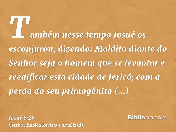 Também nesse tempo Josué os esconjurou, dizendo: Maldito diante do Senhor seja o homem que se levantar e reedificar esta cidade de Jericó; com a perda do seu pr