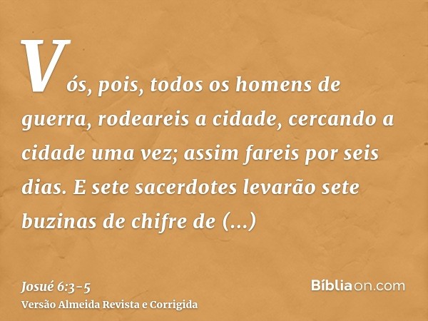 Vós, pois, todos os homens de guerra, rodeareis a cidade, cercando a cidade uma vez; assim fareis por seis dias.E sete sacerdotes levarão sete buzinas de chifre