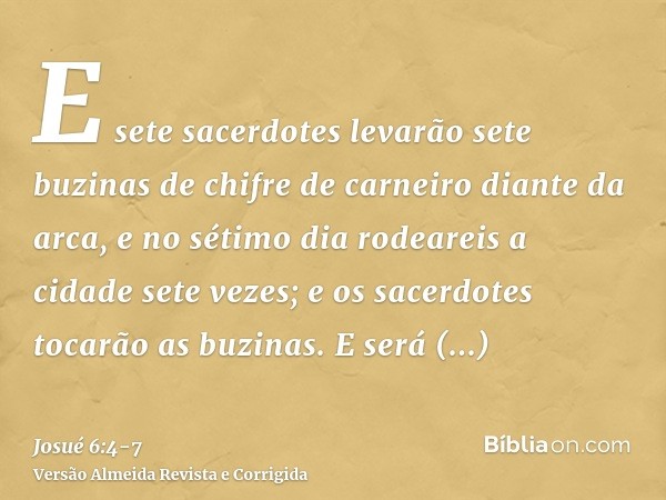 E sete sacerdotes levarão sete buzinas de chifre de carneiro diante da arca, e no sétimo dia rodeareis a cidade sete vezes; e os sacerdotes tocarão as buzinas.E