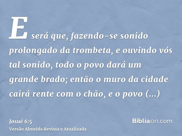 E será que, fazendo-se sonido prolongado da trombeta, e ouvindo vós tal sonido, todo o povo dará um grande brado; então o muro da cidade cairá rente com o chão,