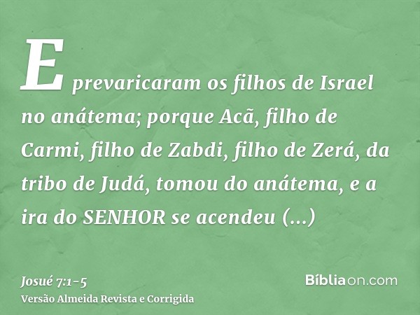 E prevaricaram os filhos de Israel no anátema; porque Acã, filho de Carmi, filho de Zabdi, filho de Zerá, da tribo de Judá, tomou do anátema, e a ira do SENHOR 