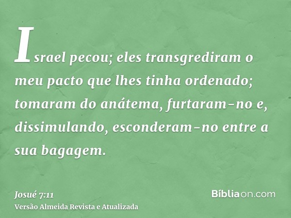 Israel pecou; eles transgrediram o meu pacto que lhes tinha ordenado; tomaram do anátema, furtaram-no e, dissimulando, esconderam-no entre a sua bagagem.