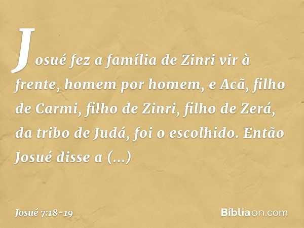 Josué fez a família de Zinri vir à frente, homem por homem, e Acã, filho de Carmi, filho de Zinri, filho de Zerá, da tribo de Judá, foi o escolhido. Então Josué