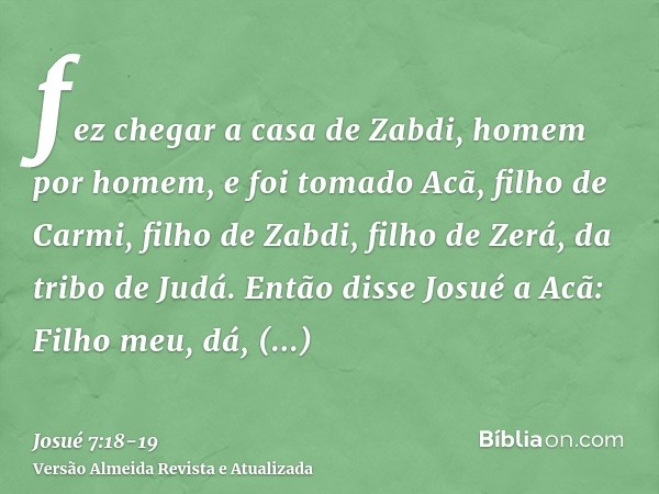 fez chegar a casa de Zabdi, homem por homem, e foi tomado Acã, filho de Carmi, filho de Zabdi, filho de Zerá, da tribo de Judá.Então disse Josué a Acã: Filho me