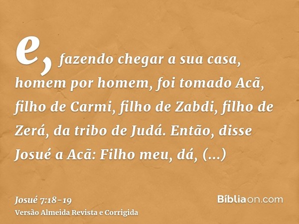 e, fazendo chegar a sua casa, homem por homem, foi tomado Acã, filho de Carmi, filho de Zabdi, filho de Zerá, da tribo de Judá.Então, disse Josué a Acã: Filho m