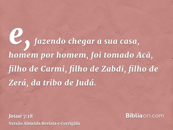 e, fazendo chegar a sua casa, homem por homem, foi tomado Acã, filho de Carmi, filho de Zabdi, filho de Zerá, da tribo de Judá.
