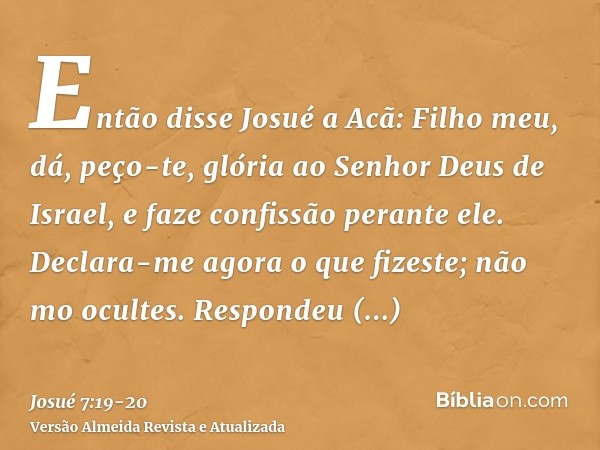 Então disse Josué a Acã: Filho meu, dá, peço-te, glória ao Senhor Deus de Israel, e faze confissão perante ele. Declara-me agora o que fizeste; não mo ocultes.R