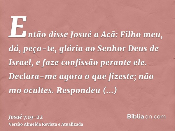 Então disse Josué a Acã: Filho meu, dá, peço-te, glória ao Senhor Deus de Israel, e faze confissão perante ele. Declara-me agora o que fizeste; não mo ocultes.R