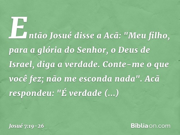 Então Josué disse a Acã: "Meu filho, para a glória do Senhor, o Deus de Israel, diga a verdade. Conte-me o que você fez; não me esconda nada". Acã respondeu: "É