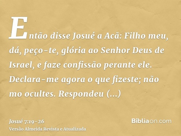 Então disse Josué a Acã: Filho meu, dá, peço-te, glória ao Senhor Deus de Israel, e faze confissão perante ele. Declara-me agora o que fizeste; não mo ocultes.R