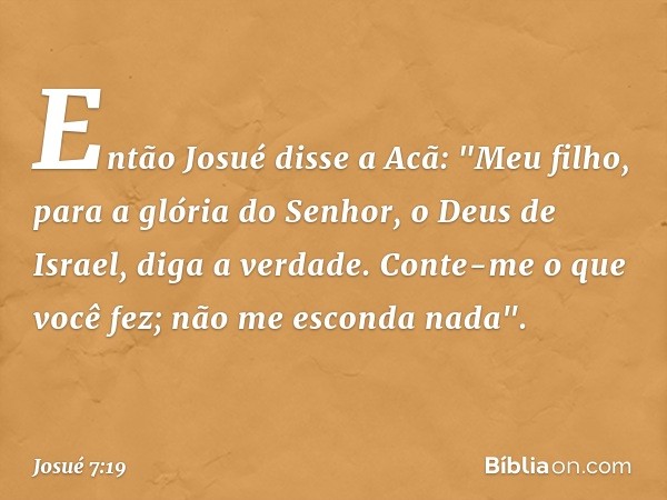 Então Josué disse a Acã: "Meu filho, para a glória do Senhor, o Deus de Israel, diga a verdade. Conte-me o que você fez; não me esconda nada". -- Josué 7:19