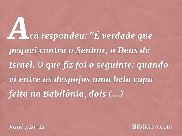 Acã respondeu: "É verdade que pequei contra o Senhor, o Deus de Israel. O que fiz foi o seguinte: quando vi entre os despojos uma bela capa feita na Babilônia,