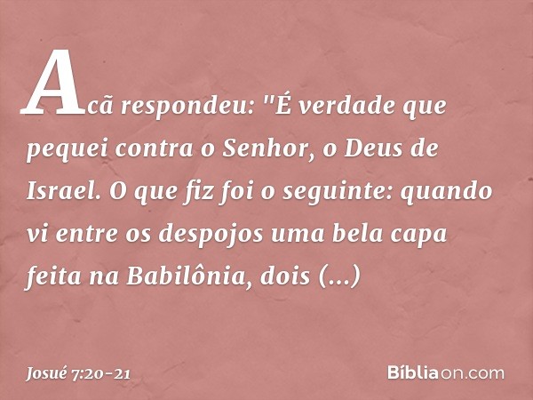 Acã respondeu: "É verdade que pequei contra o Senhor, o Deus de Israel. O que fiz foi o seguinte: quando vi entre os despojos uma bela capa feita na Babilônia, 