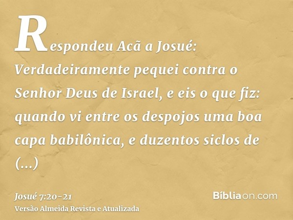 Respondeu Acã a Josué: Verdadeiramente pequei contra o Senhor Deus de Israel, e eis o que fiz:quando vi entre os despojos uma boa capa babilônica, e duzentos si