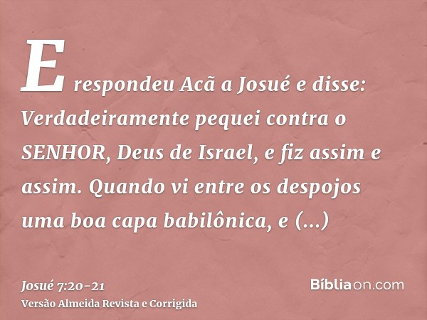 E respondeu Acã a Josué e disse: Verdadeiramente pequei contra o SENHOR, Deus de Israel, e fiz assim e assim.Quando vi entre os despojos uma boa capa babilônica