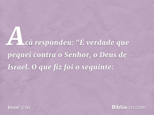 Acã respondeu: "É verdade que pequei contra o Senhor, o Deus de Israel. O que fiz foi o seguinte: -- Josué 7:20