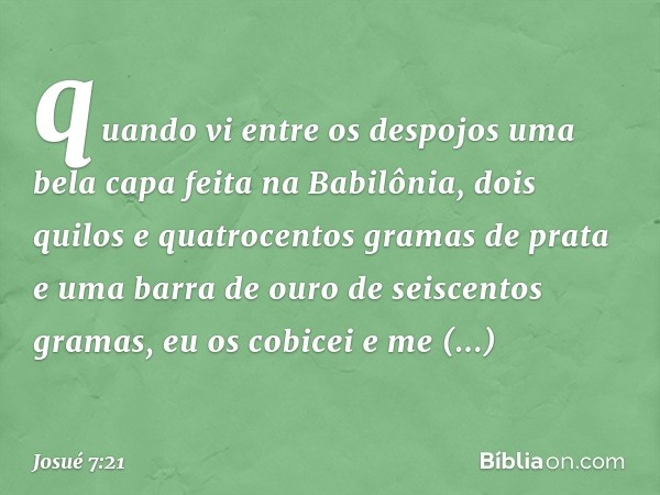 quando vi entre os despojos uma bela capa feita na Babilônia, dois quilos e quatrocentos gramas de prata e uma barra de ouro de seiscentos gramas, eu os cobicei