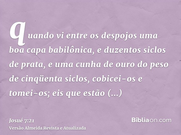 quando vi entre os despojos uma boa capa babilônica, e duzentos siclos de prata, e uma cunha de ouro do peso de cinqüenta siclos, cobicei-os e tomei-os; eis que