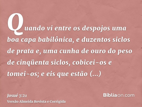 Quando vi entre os despojos uma boa capa babilônica, e duzentos siclos de prata e, uma cunha de ouro do peso de cinqüenta siclos, cobicei-os e tomei-os; e eis q