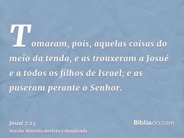 Tomaram, pois, aquelas coisas do meio da tenda, e as trouxeram a Josué e a todos os filhos de Israel; e as puseram perante o Senhor.