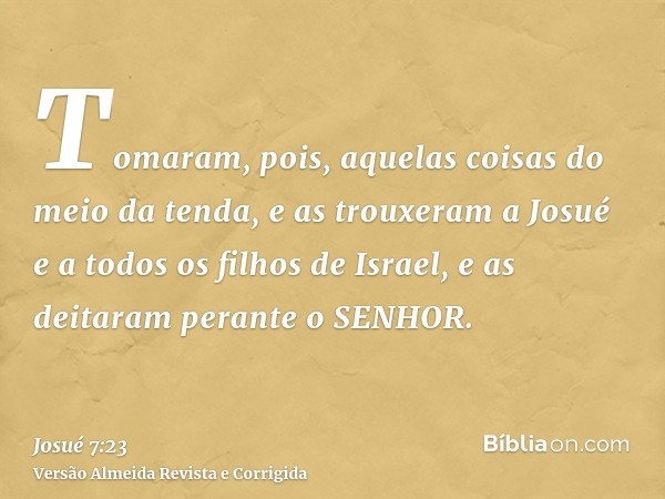Tomaram, pois, aquelas coisas do meio da tenda, e as trouxeram a Josué e a todos os filhos de Israel, e as deitaram perante o SENHOR.
