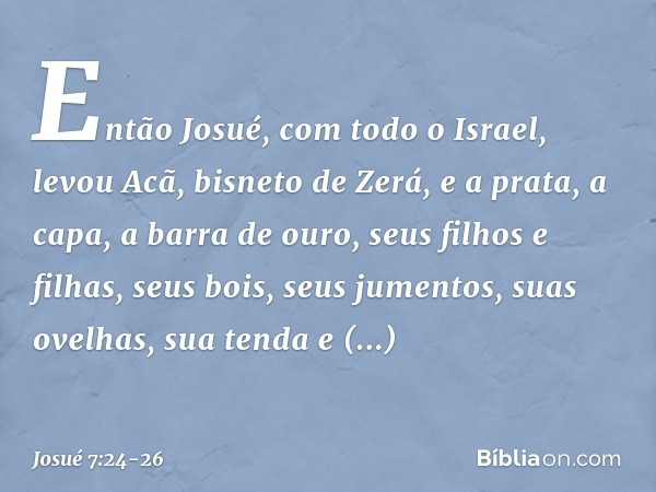 Então Josué, com todo o Israel, levou Acã, bisneto de Zerá, e a prata, a capa, a barra de ouro, seus filhos e filhas, seus bois, seus jumentos, suas ovelhas, su