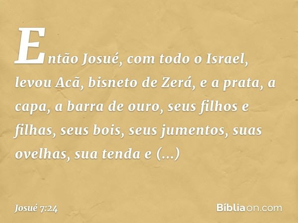 Então Josué, com todo o Israel, levou Acã, bisneto de Zerá, e a prata, a capa, a barra de ouro, seus filhos e filhas, seus bois, seus jumentos, suas ovelhas, su