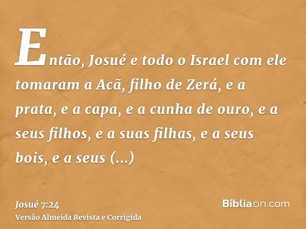 Então, Josué e todo o Israel com ele tomaram a Acã, filho de Zerá, e a prata, e a capa, e a cunha de ouro, e a seus filhos, e a suas filhas, e a seus bois, e a 