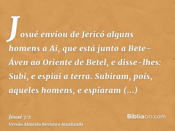 Josué enviou de Jericó alguns homens a Ai, que está junto a Bete-Áven ao Oriente de Betel, e disse-lhes: Subi, e espiai a terra. Subiram, pois, aqueles homens, 