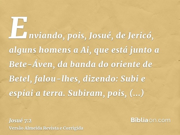 Enviando, pois, Josué, de Jericó, alguns homens a Ai, que está junto a Bete-Áven, da banda do oriente de Betel, falou-lhes, dizendo: Subi e espiai a terra. Subi