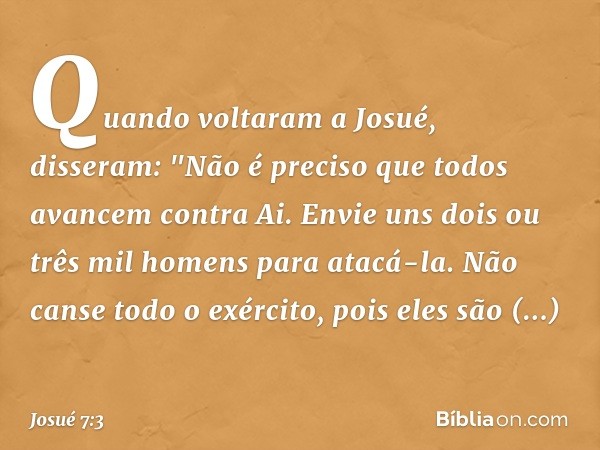 Quando voltaram a Josué, disseram: "Não é preciso que todos avancem contra Ai. Envie uns dois ou três mil homens para atacá-la. Não canse todo o exército, pois 