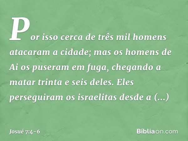 Por isso cerca de três mil homens atacaram a cidade; mas os homens de Ai os puseram em fuga, chegando a matar trinta e seis deles. Eles perseguiram os israelita