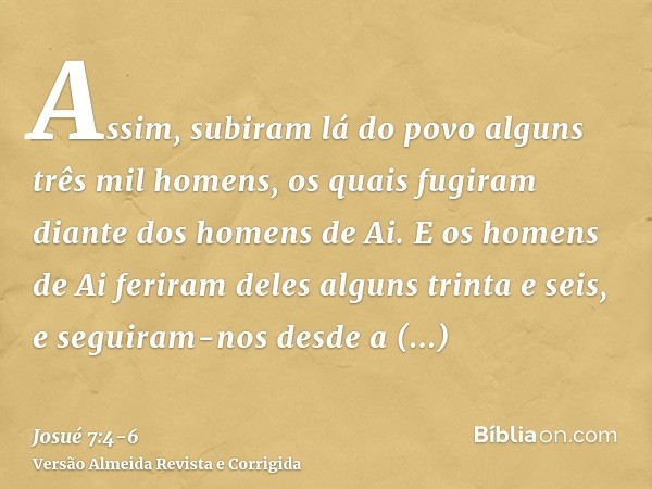 Assim, subiram lá do povo alguns três mil homens, os quais fugiram diante dos homens de Ai.E os homens de Ai feriram deles alguns trinta e seis, e seguiram-nos 