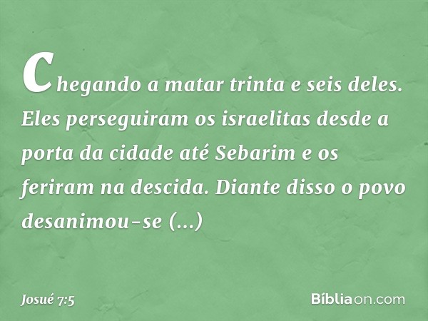 chegando a matar trinta e seis deles. Eles perseguiram os israelitas desde a porta da cidade até Sebarim e os feriram na descida. Diante disso o povo desanimou-