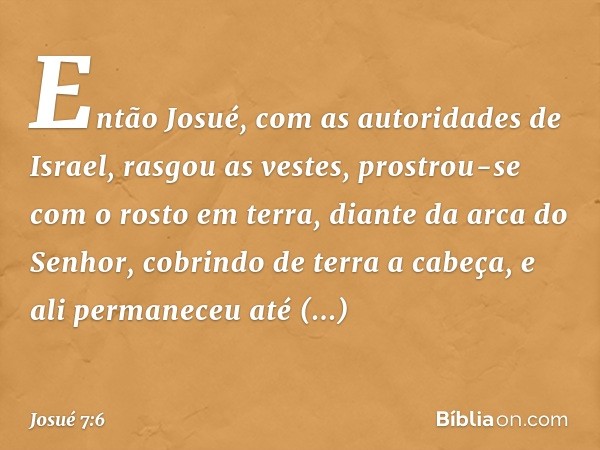 Então Josué, com as autoridades de Israel, rasgou as vestes, prostrou-se com o rosto em terra, diante da arca do Senhor, cobrindo de terra a cabeça, e ali perma