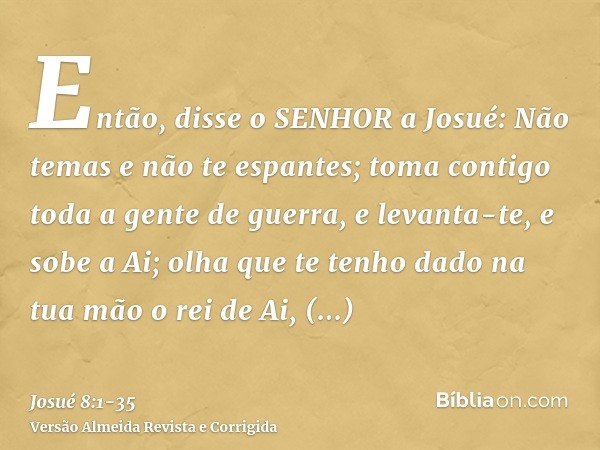 Então, disse o SENHOR a Josué: Não temas e não te espantes; toma contigo toda a gente de guerra, e levanta-te, e sobe a Ai; olha que te tenho dado na tua mão o 