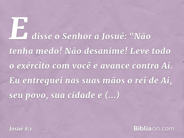 E disse o Senhor a Josué: "Não tenha medo! Não desanime! Leve todo o exército com você e avance contra Ai. Eu entreguei nas suas mãos o rei de Ai, seu povo, sua