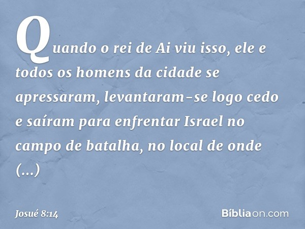 Quando o rei de Ai viu isso, ele e todos os homens da cidade se apressaram, levantaram-se logo cedo e saíram para enfrentar Israel no campo de batalha, no local