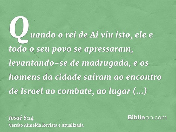 Quando o rei de Ai viu isto, ele e todo o seu povo se apressaram, levantando-se de madrugada, e os homens da cidade saíram ao encontro de Israel ao combate, ao 