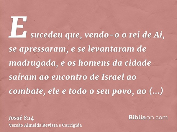 E sucedeu que, vendo-o o rei de Ai, se apressaram, e se levantaram de madrugada, e os homens da cidade saíram ao encontro de Israel ao combate, ele e todo o seu
