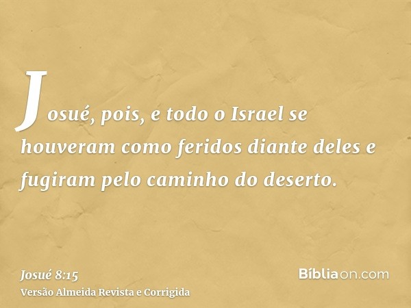 Josué, pois, e todo o Israel se houveram como feridos diante deles e fugiram pelo caminho do deserto.