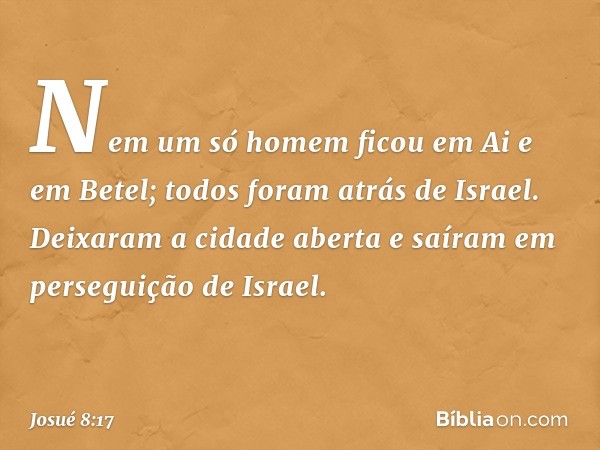 Nem um só homem ficou em Ai e em Betel; todos foram atrás de Israel. Deixaram a cidade aberta e saíram em perseguição de Israel. -- Josué 8:17