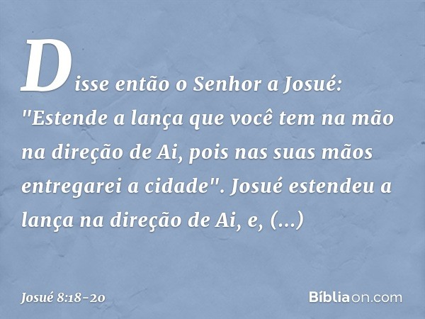 Disse então o Senhor a Josué: "Estende a lança que você tem na mão na direção de Ai, pois nas suas mãos entregarei a cidade". Josué estendeu a lança na direção 