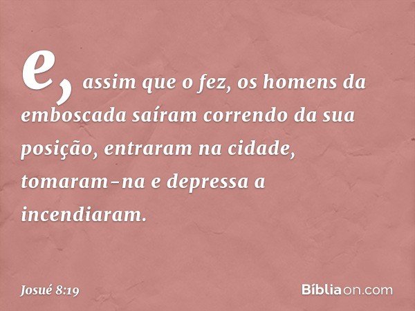 e, assim que o fez, os homens da emboscada saíram correndo da sua posição, entraram na cidade, tomaram-na e depressa a incendiaram. -- Josué 8:19