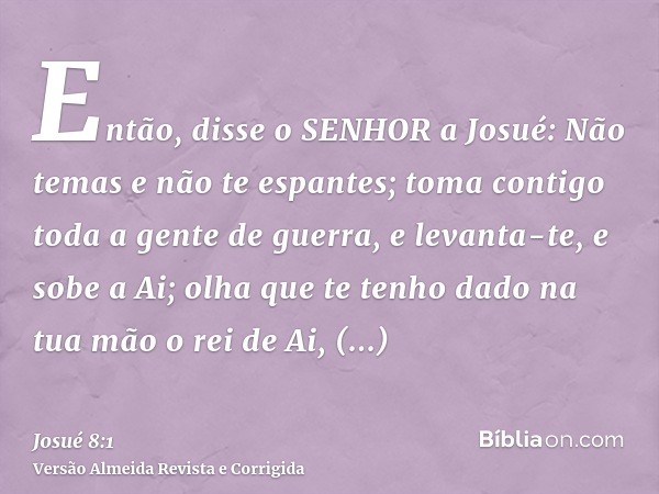 Então, disse o SENHOR a Josué: Não temas e não te espantes; toma contigo toda a gente de guerra, e levanta-te, e sobe a Ai; olha que te tenho dado na tua mão o 