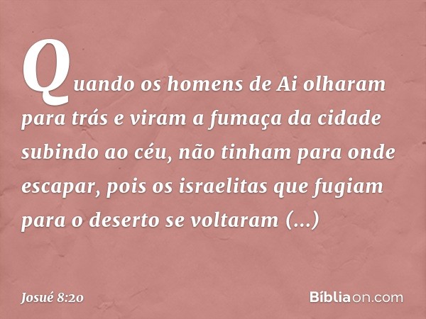 Quando os homens de Ai olharam para trás e viram a fumaça da cidade subindo ao céu, não tinham para onde escapar, pois os israelitas que fugiam para o deserto s