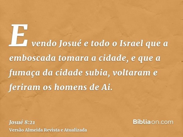 E vendo Josué e todo o Israel que a emboscada tomara a cidade, e que a fumaça da cidade subia, voltaram e feriram os homens de Ai.