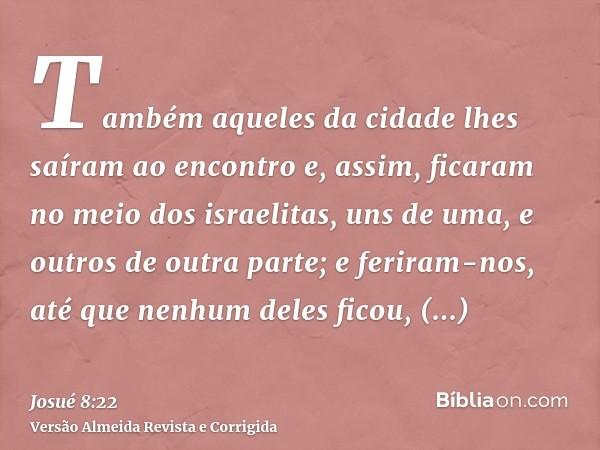 Também aqueles da cidade lhes saíram ao encontro e, assim, ficaram no meio dos israelitas, uns de uma, e outros de outra parte; e feriram-nos, até que nenhum de