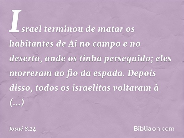 Israel terminou de matar os habitantes de Ai no campo e no deserto, onde os tinha perseguido; eles morreram ao fio da espada. Depois disso, todos os israelitas 