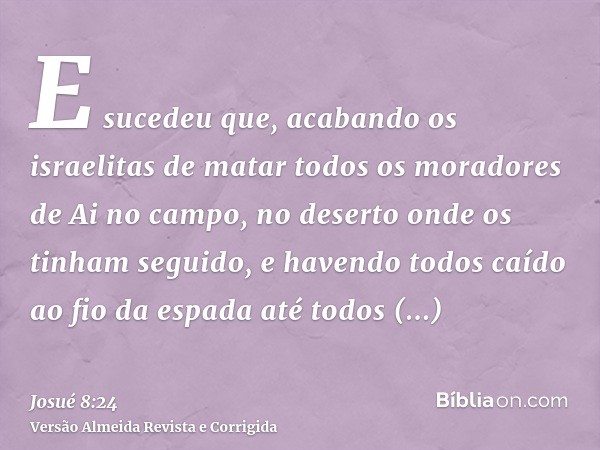 E sucedeu que, acabando os israelitas de matar todos os moradores de Ai no campo, no deserto onde os tinham seguido, e havendo todos caído ao fio da espada até 
